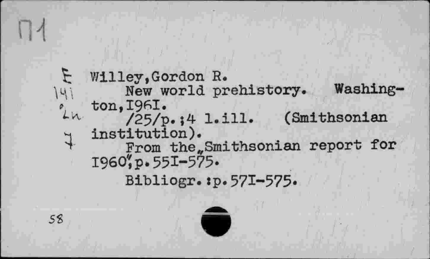 ﻿Willey,Gordon R.
New world prehistory. Washington, 19^1.
/25/p.;4 l.ill. (Smithsonian institution).
From the„Smithsonian report for 1960'î p. 551-575.
Bihliogr.:p.571-575.